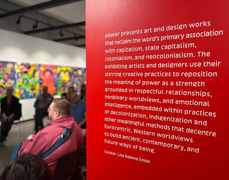 Quote reading "Power presents are and design works that reclaim the word’s primary associations with capitalism, state capitalism, colonialism, and neocolonial. The exhibiting artists and designers use their stirring creative practices to reposition the meaning of power as a strength grounded in respectful relationships, nonbinary worldviews, and emotional intelligence, embedded within practices of decolonization, Indigenization and other meaningful methods that decenter, Eurocentric, Western worldviews"